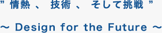 ” 情熱 、 技術 、 そして挑戦 ”〜 Design for the Future 〜 